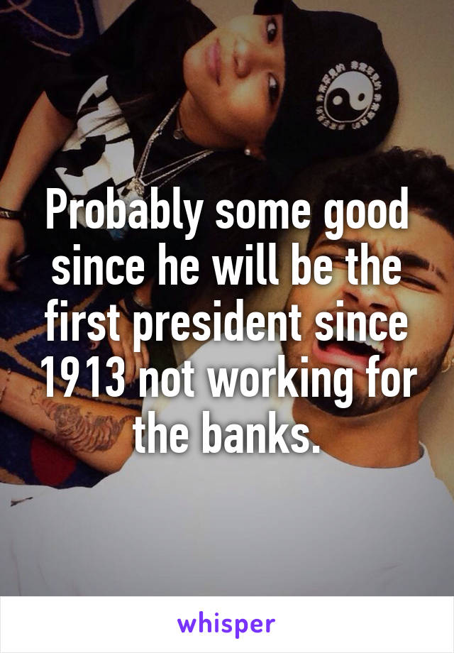 Probably some good since he will be the first president since 1913 not working for the banks.