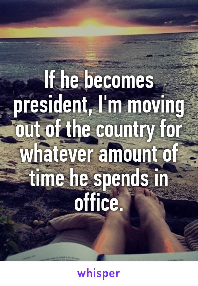 If he becomes president, I'm moving out of the country for whatever amount of time he spends in office.