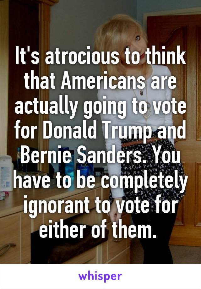 It's atrocious to think that Americans are actually going to vote for Donald Trump and Bernie Sanders. You have to be completely ignorant to vote for either of them. 