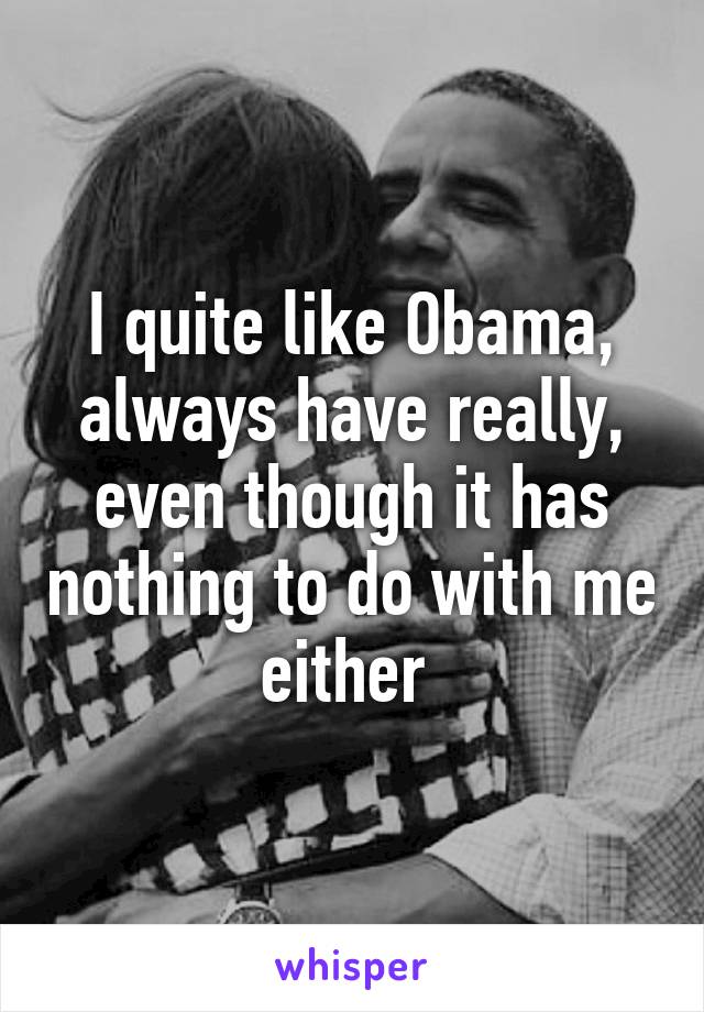 I quite like Obama, always have really, even though it has nothing to do with me either 