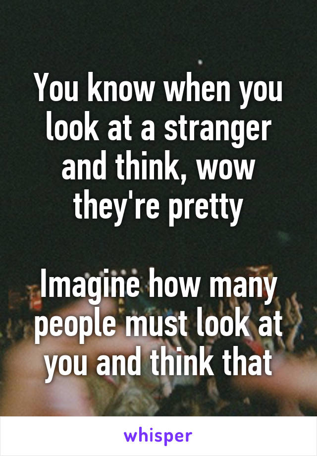 You know when you look at a stranger and think, wow they're pretty

Imagine how many people must look at you and think that