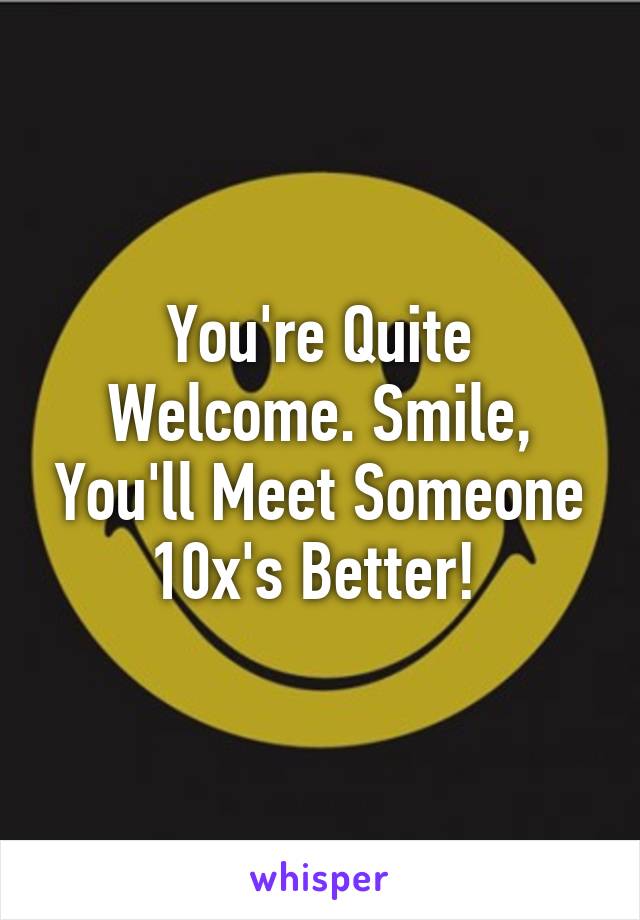 You're Quite Welcome. Smile, You'll Meet Someone 10x's Better! 