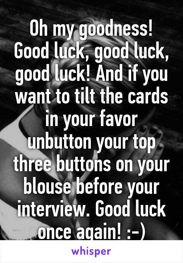 Oh my goodness! Good luck, good luck, good luck! And if you want to tilt the cards in your favor unbutton your top three buttons on your blouse before your interview. Good luck once again! :-)