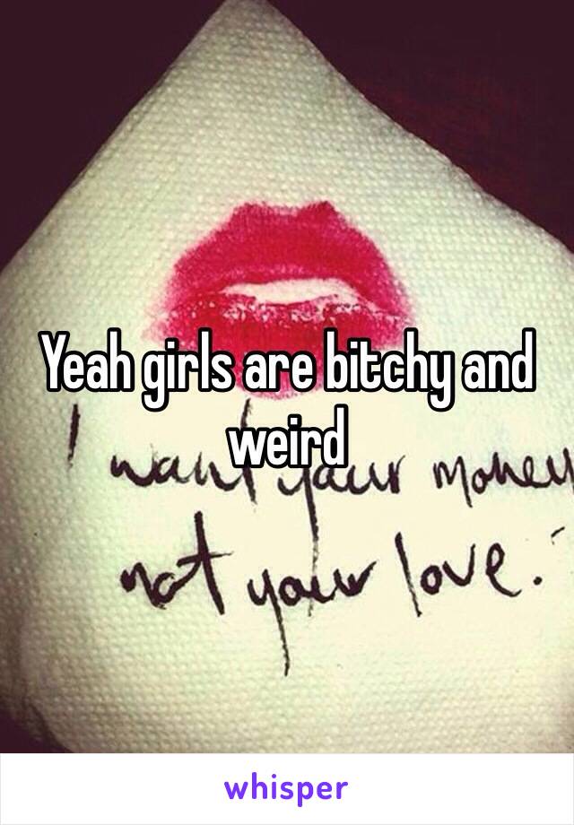 Yeah girls are bitchy and weird