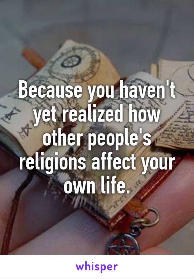 Because you haven't yet realized how other people's religions affect your own life.