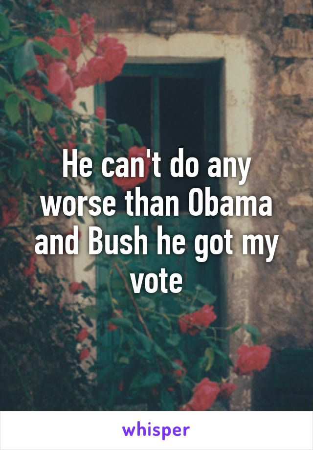 He can't do any worse than Obama and Bush he got my vote