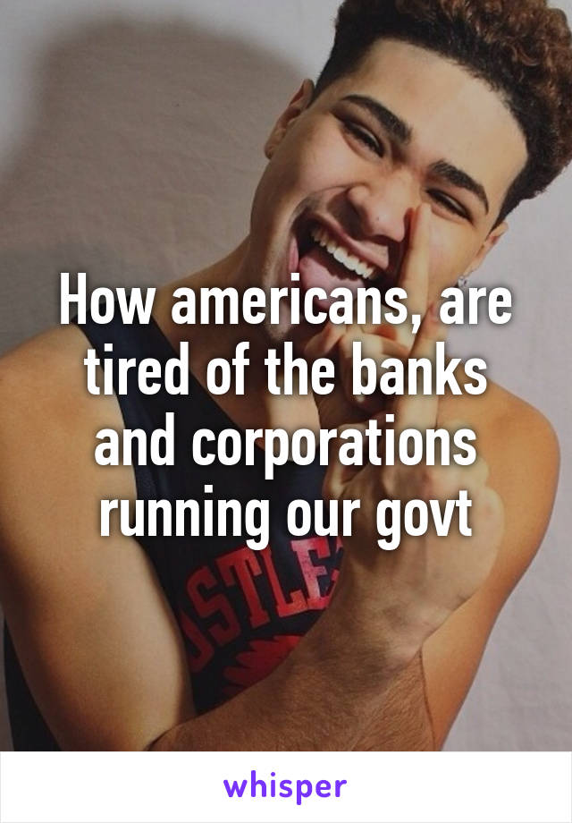 How americans, are tired of the banks and corporations running our govt