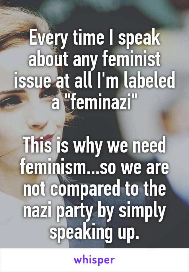 Every time I speak about any feminist issue at all I'm labeled a "feminazi"

This is why we need feminism...so we are not compared to the nazi party by simply speaking up.