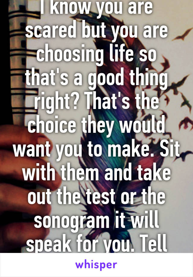 I know you are scared but you are choosing life so that's a good thing right? That's the choice they would want you to make. Sit with them and take out the test or the sonogram it will speak for you. Tell them....