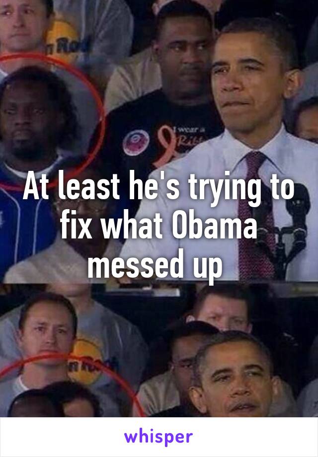 At least he's trying to fix what Obama messed up 