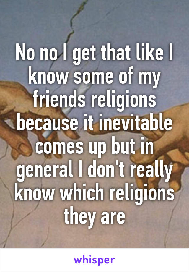 No no I get that like I know some of my friends religions because it inevitable comes up but in general I don't really know which religions they are