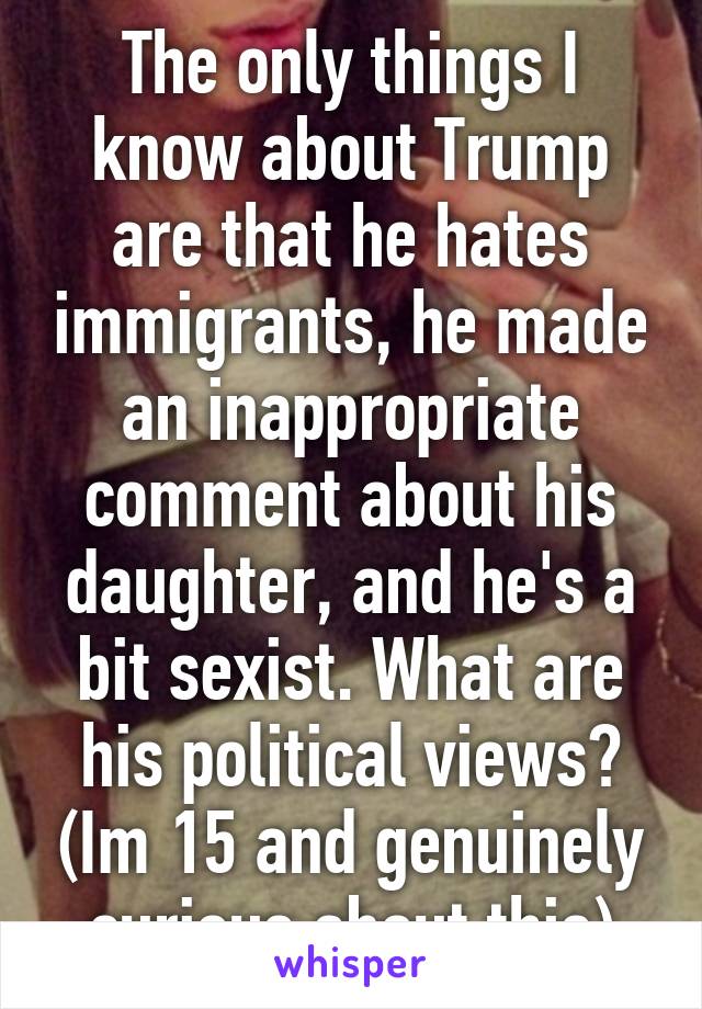 The only things I know about Trump are that he hates immigrants, he made an inappropriate comment about his daughter, and he's a bit sexist. What are his political views? (Im 15 and genuinely curious about this)