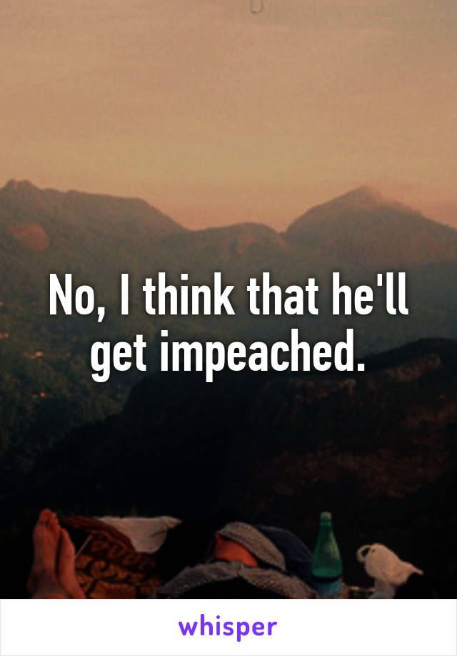 No, I think that he'll get impeached.