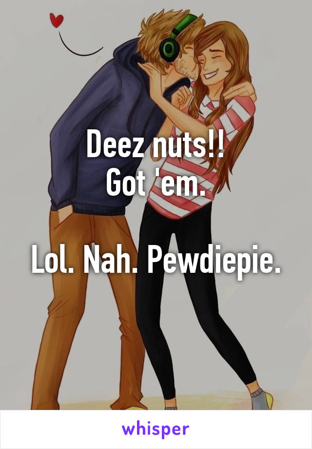 Deez nuts!!
Got 'em.

Lol. Nah. Pewdiepie. 