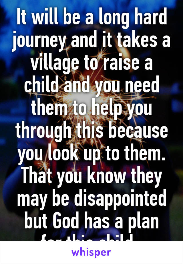 It will be a long hard journey and it takes a village to raise a child and you need them to help you through this because you look up to them. That you know they may be disappointed but God has a plan for this child. 