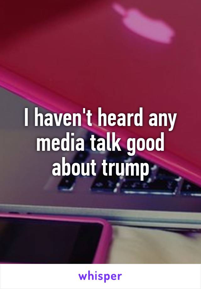 I haven't heard any media talk good about trump