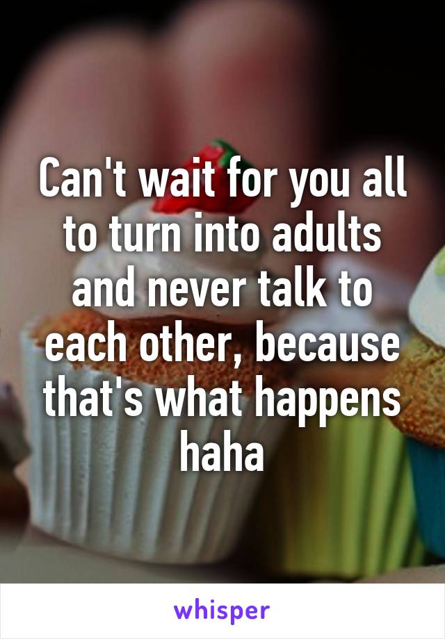 Can't wait for you all to turn into adults and never talk to each other, because that's what happens haha