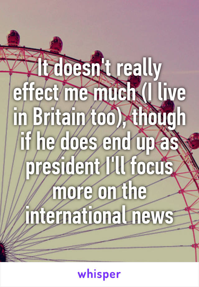 It doesn't really effect me much (I live in Britain too), though if he does end up as president I'll focus more on the international news