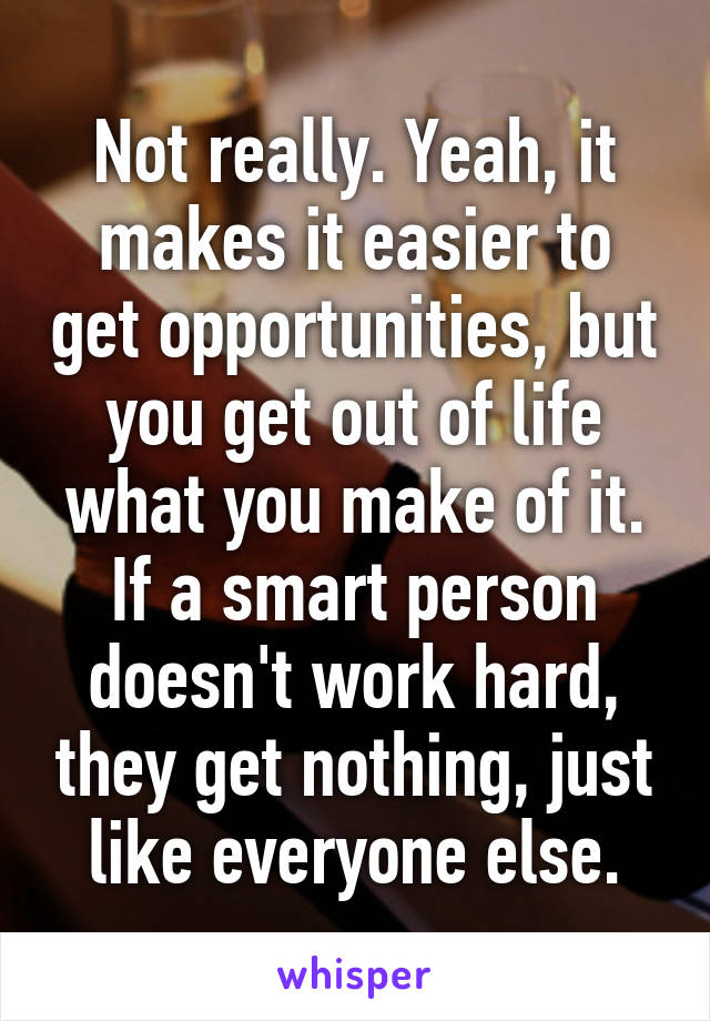 Not really. Yeah, it makes it easier to get opportunities, but you get out of life what you make of it. If a smart person doesn't work hard, they get nothing, just like everyone else.