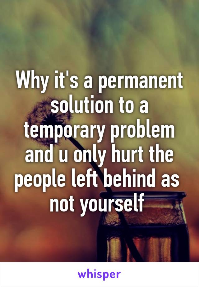 Why it's a permanent solution to a temporary problem and u only hurt the people left behind as  not yourself 