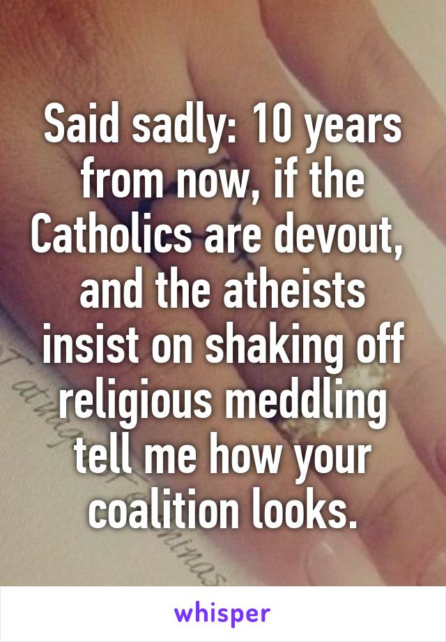 Said sadly: 10 years from now, if the Catholics are devout,  and the atheists insist on shaking off religious meddling tell me how your coalition looks.