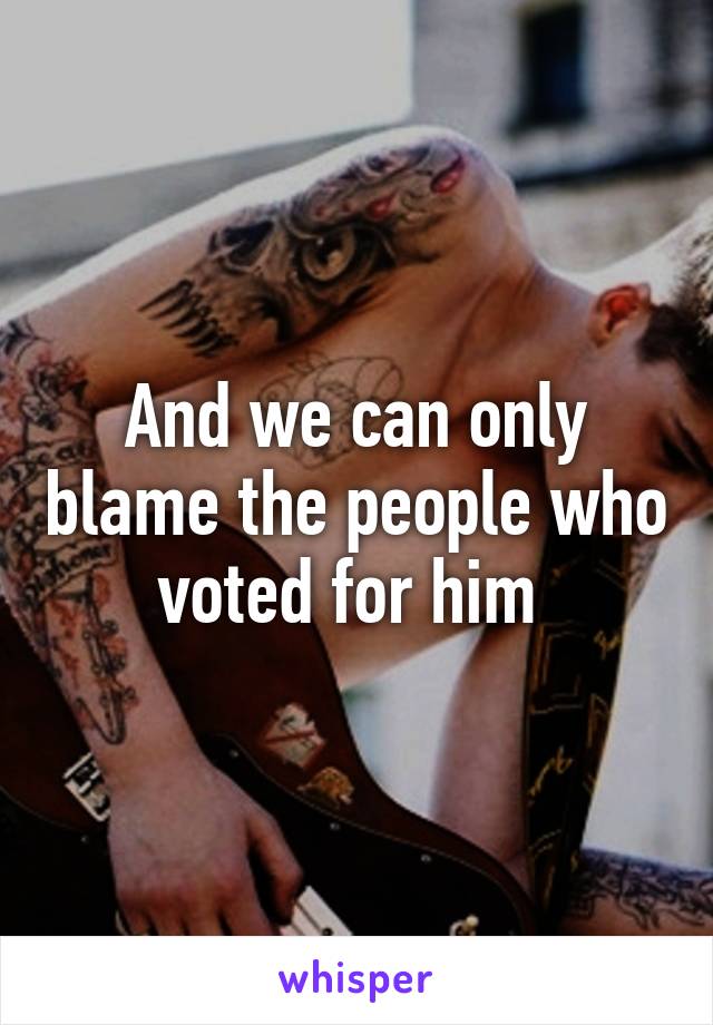 And we can only blame the people who voted for him 