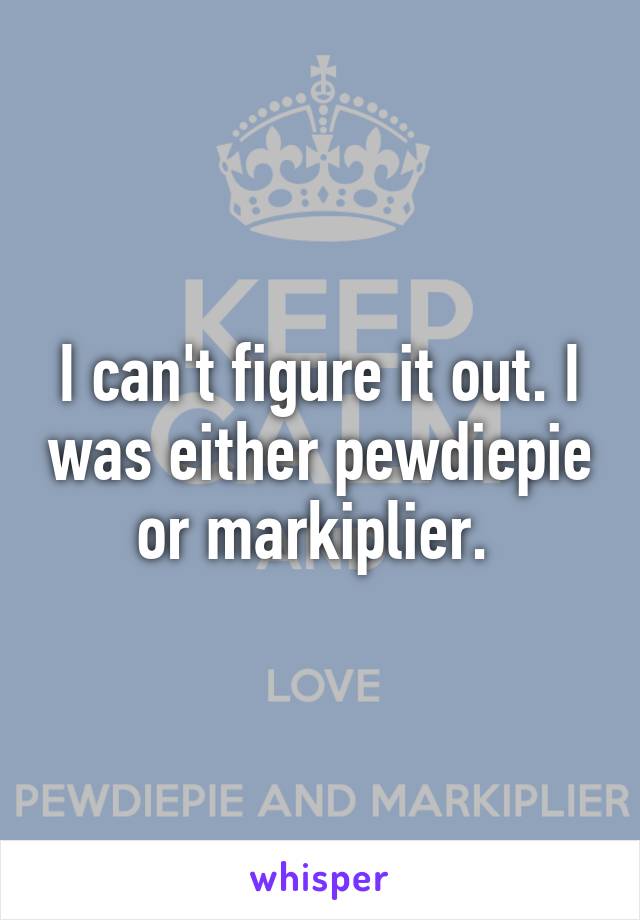 I can't figure it out. I was either pewdiepie or markiplier. 