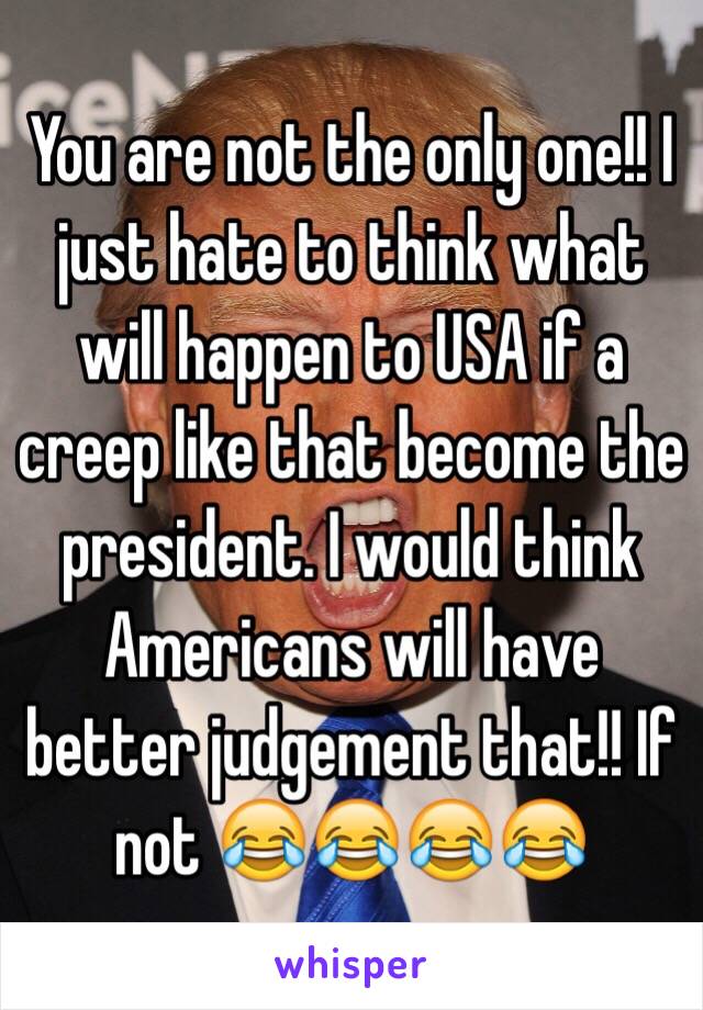 You are not the only one!! I just hate to think what will happen to USA if a creep like that become the president. I would think Americans will have better judgement that!! If not 😂😂😂😂