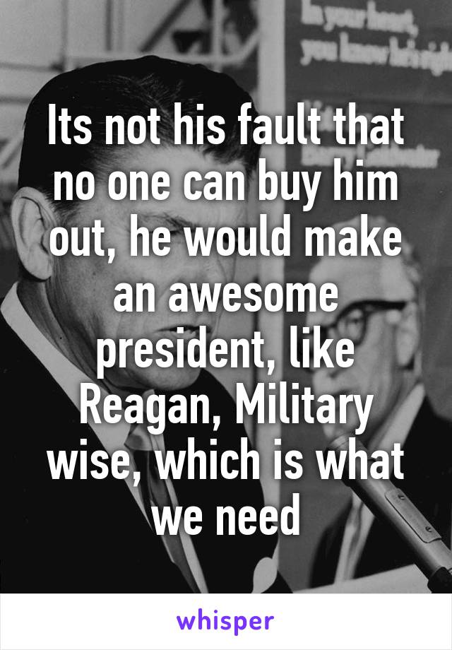 Its not his fault that no one can buy him out, he would make an awesome president, like Reagan, Military wise, which is what we need