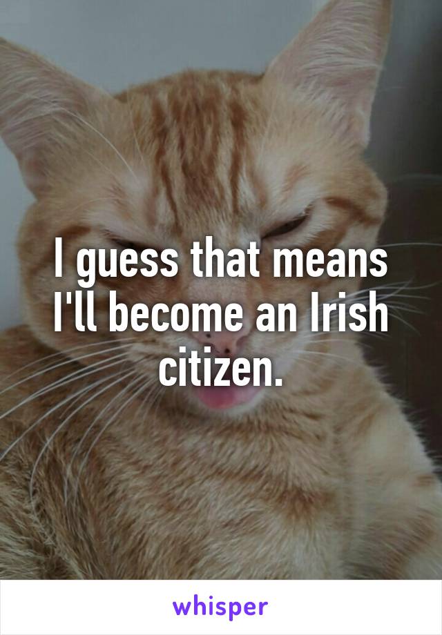 I guess that means I'll become an Irish citizen.