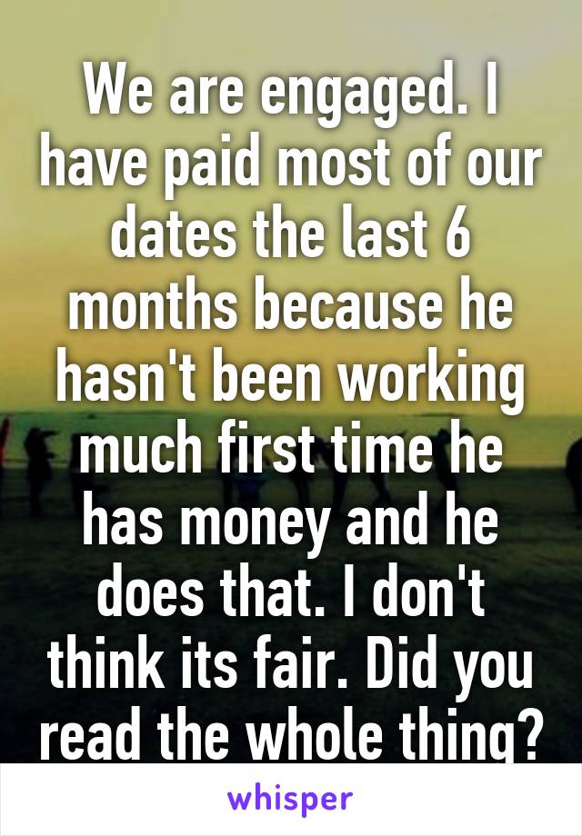 We are engaged. I have paid most of our dates the last 6 months because he hasn't been working much first time he has money and he does that. I don't think its fair. Did you read the whole thing?