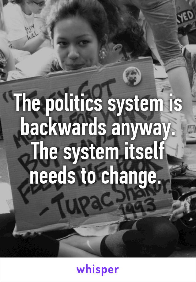 The politics system is backwards anyway. The system itself needs to change. 