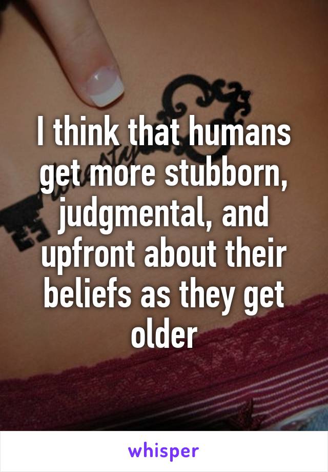 I think that humans get more stubborn, judgmental, and upfront about their beliefs as they get older