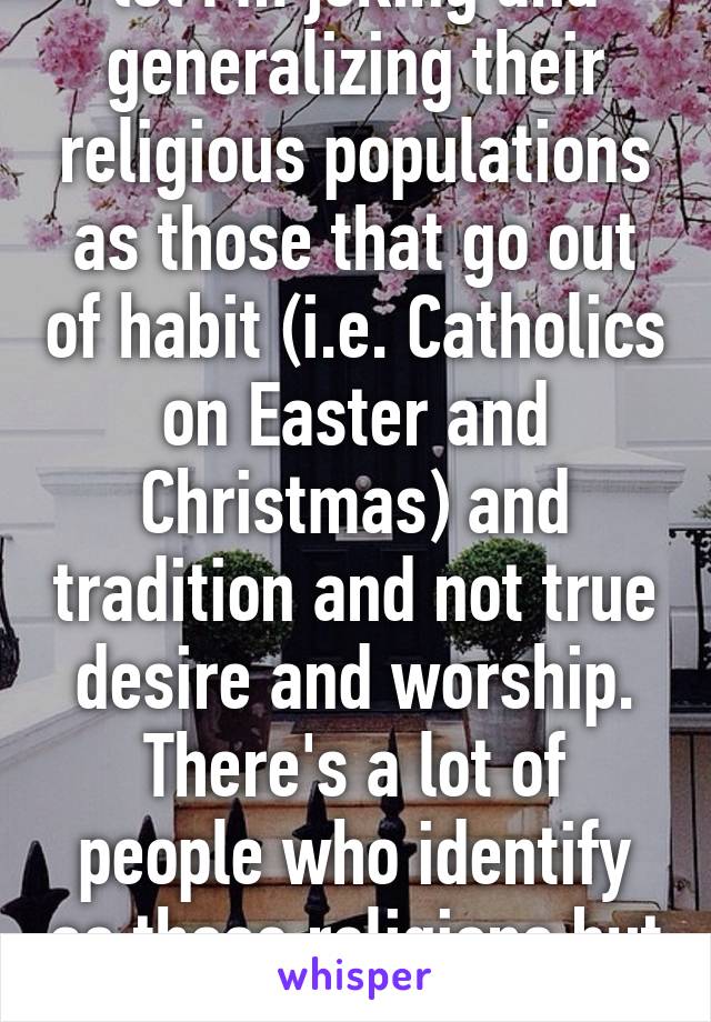 lol I'm joking and generalizing their religious populations as those that go out of habit (i.e. Catholics on Easter and Christmas) and tradition and not true desire and worship. There's a lot of people who identify as those religions but don't 