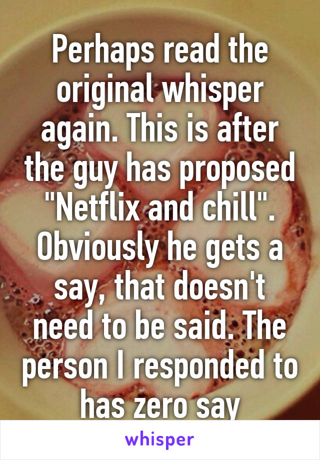 Perhaps read the original whisper again. This is after the guy has proposed "Netflix and chill". Obviously he gets a say, that doesn't need to be said. The person I responded to has zero say