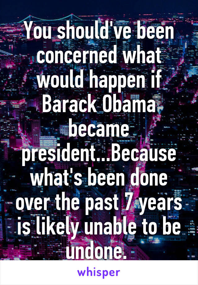 You should've been concerned what would happen if Barack Obama became president...Because what's been done over the past 7 years is likely unable to be undone. 