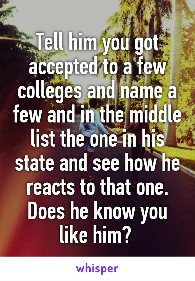 Tell him you got accepted to a few colleges and name a few and in the middle list the one in his state and see how he reacts to that one. Does he know you like him? 