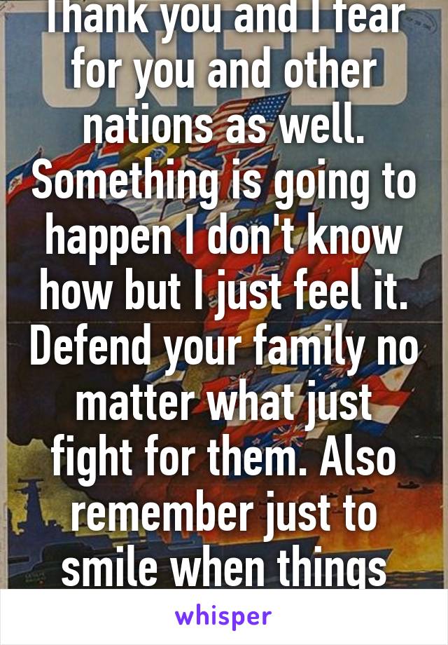 Thank you and I fear for you and other nations as well. Something is going to happen I don't know how but I just feel it. Defend your family no matter what just fight for them. Also remember just to smile when things seem dark.