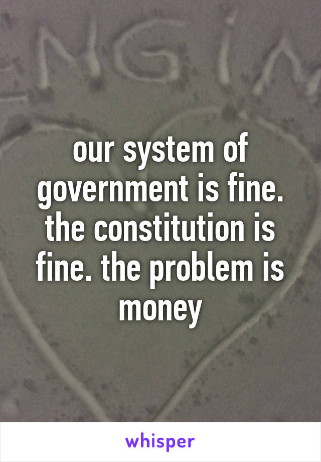 our system of government is fine. the constitution is fine. the problem is money