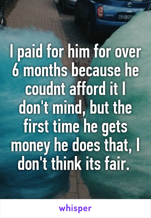 I paid for him for over 6 months because he coudnt afford it I don't mind, but the first time he gets money he does that, I don't think its fair. 