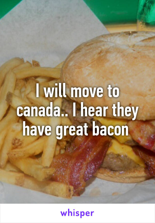 I will move to canada.. I hear they have great bacon 