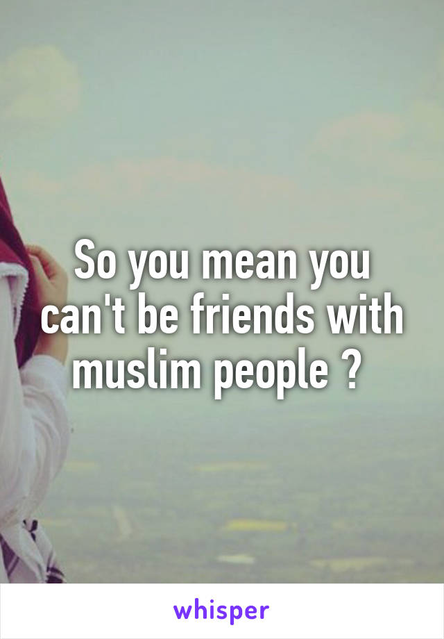 So you mean you can't be friends with muslim people ? 