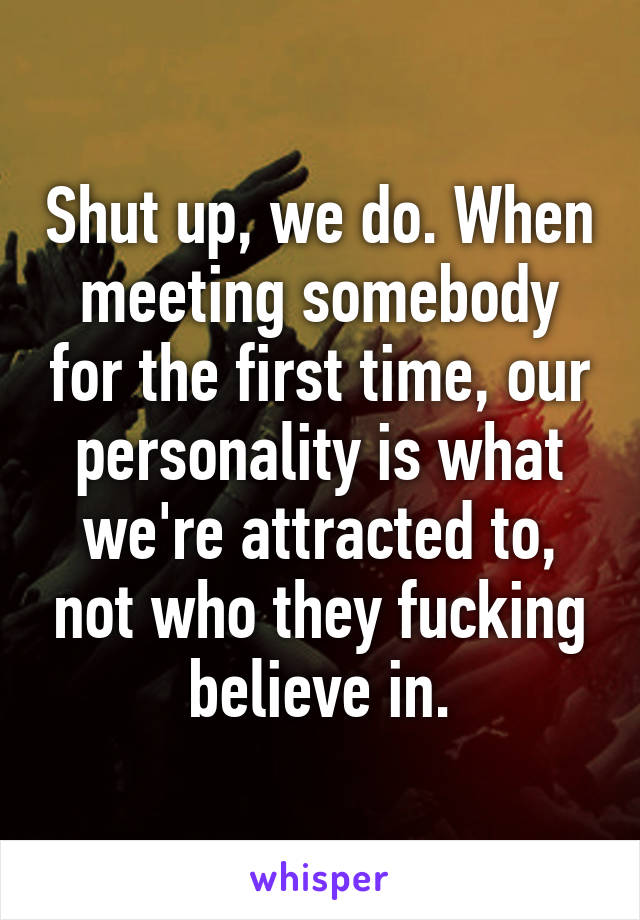 Shut up, we do. When meeting somebody for the first time, our personality is what we're attracted to, not who they fucking believe in.