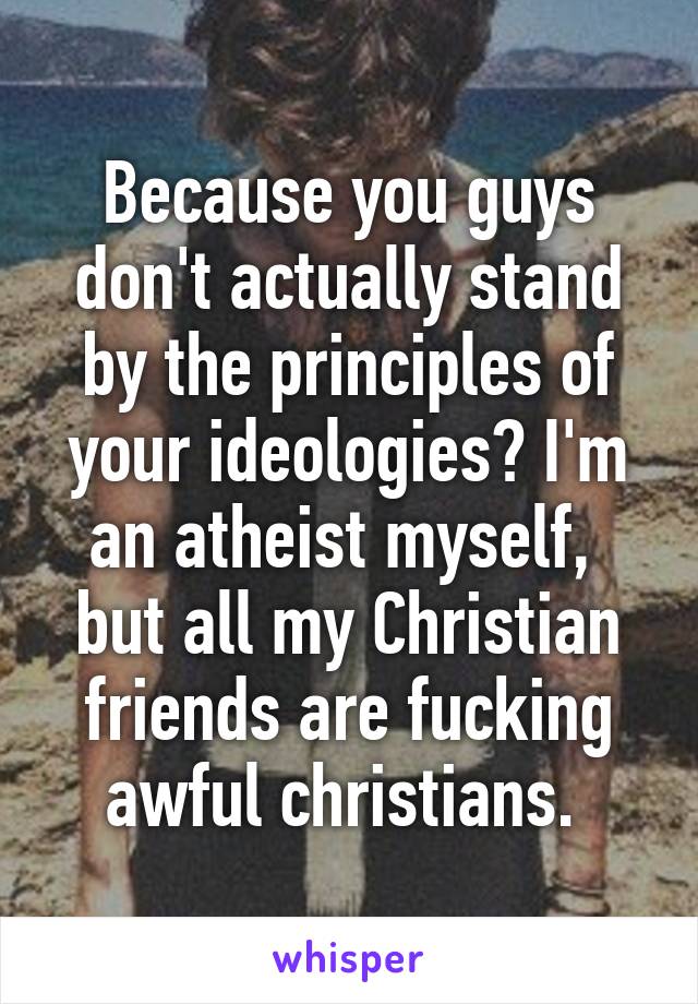 Because you guys don't actually stand by the principles of your ideologies? I'm an atheist myself,  but all my Christian friends are fucking awful christians. 