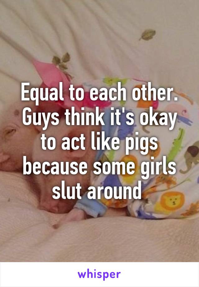 Equal to each other. Guys think it's okay to act like pigs because some girls slut around 