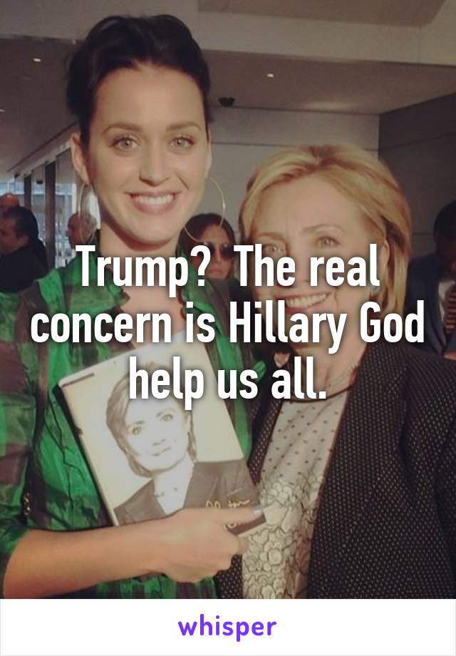 Trump?  The real concern is Hillary God help us all.