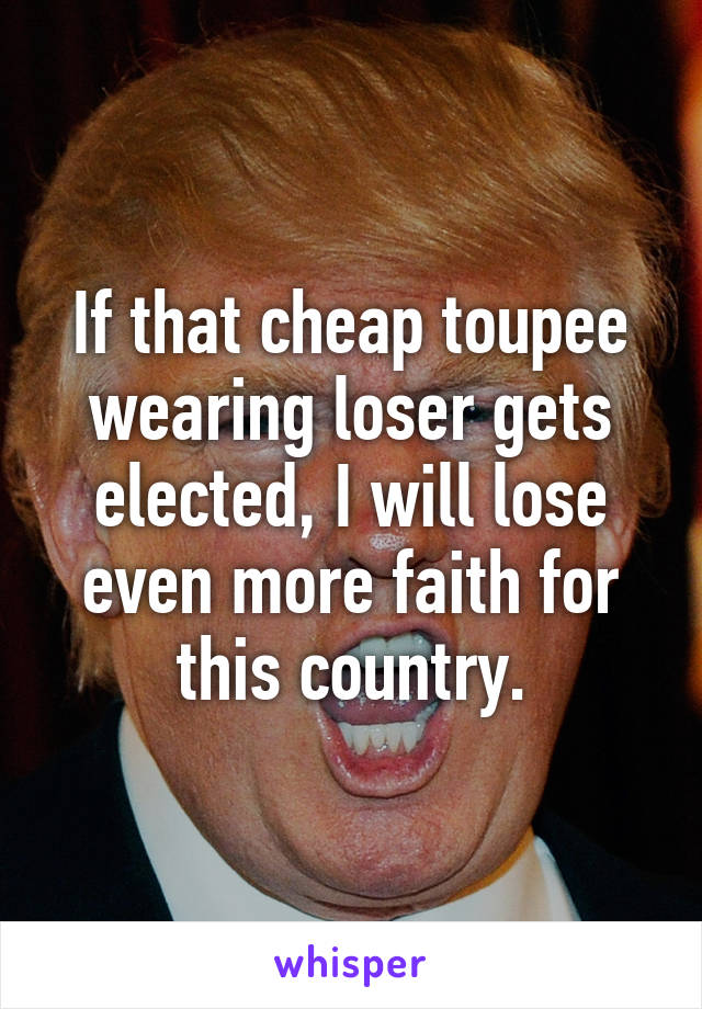 If that cheap toupee wearing loser gets elected, I will lose even more faith for this country.