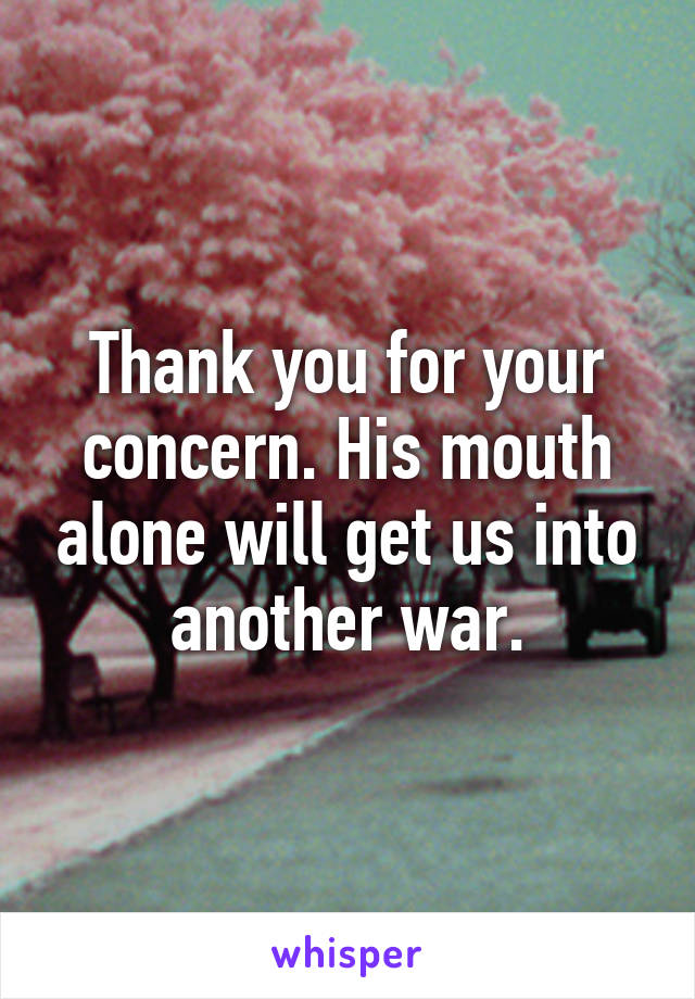 Thank you for your concern. His mouth alone will get us into another war.