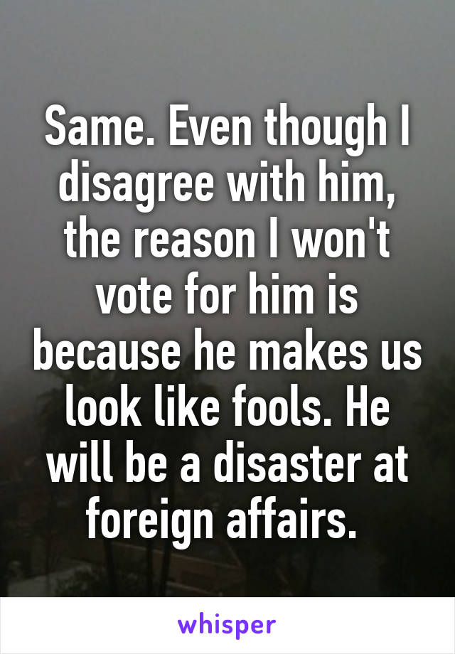 Same. Even though I disagree with him, the reason I won't vote for him is because he makes us look like fools. He will be a disaster at foreign affairs. 