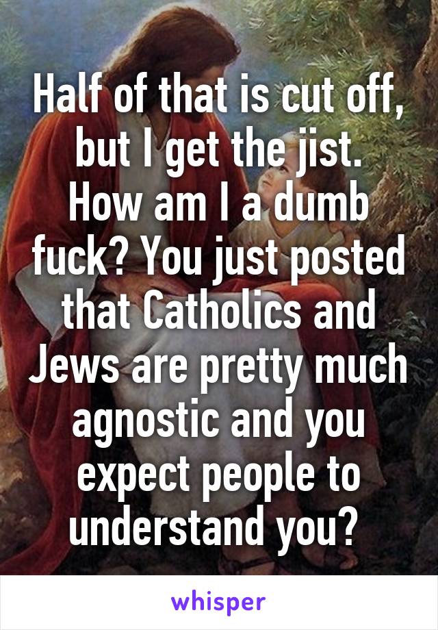 Half of that is cut off, but I get the jist.
How am I a dumb fuck? You just posted that Catholics and Jews are pretty much agnostic and you expect people to understand you? 